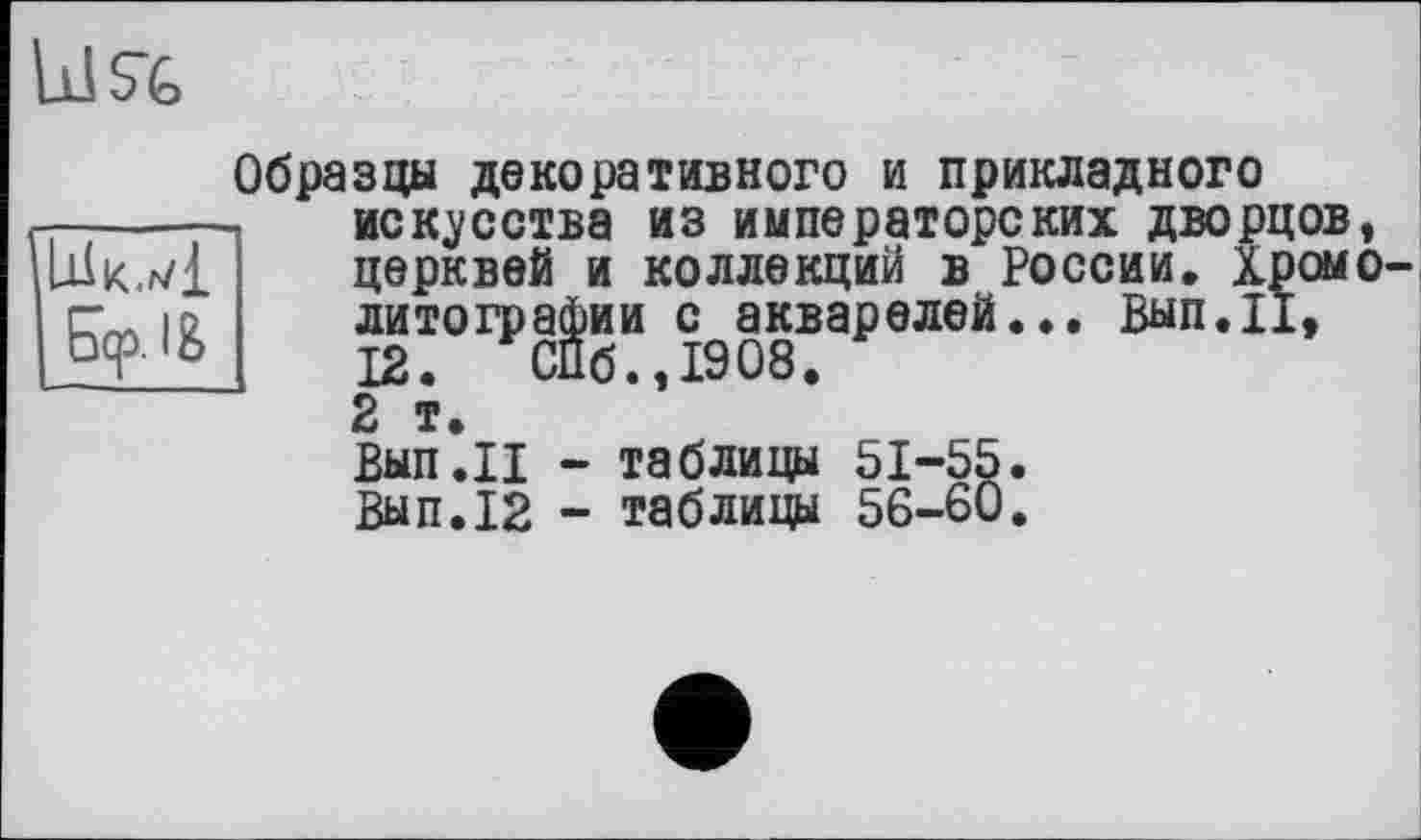 ﻿Us-fe
Lilk.rvi Бер. I&
Образцы декоративного и прикладного искусства из императорских дворцов, церквей и коллекций в России. Хромо литографии с акварелей... Вып.П, 12. СПб.,1908. 2 т.
Вып.И - таблицы 51-55. Вып.12 - таблицы 56-60.